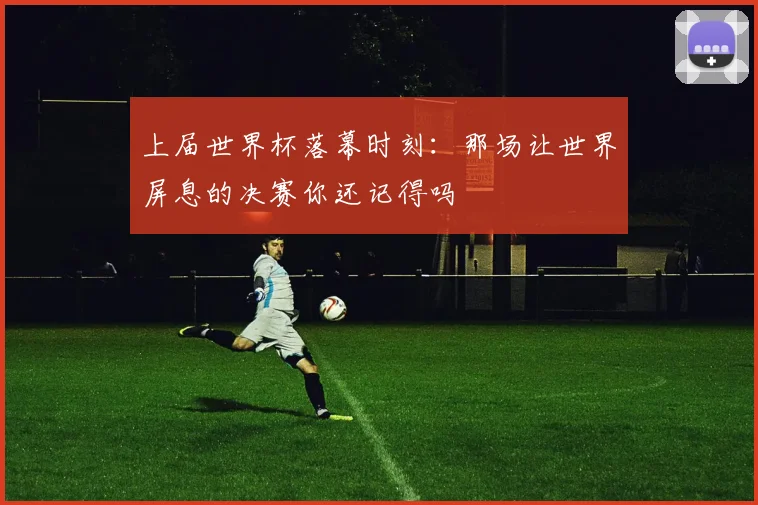 上届世界杯落幕时刻：那场让世界屏息的决赛你还记得吗