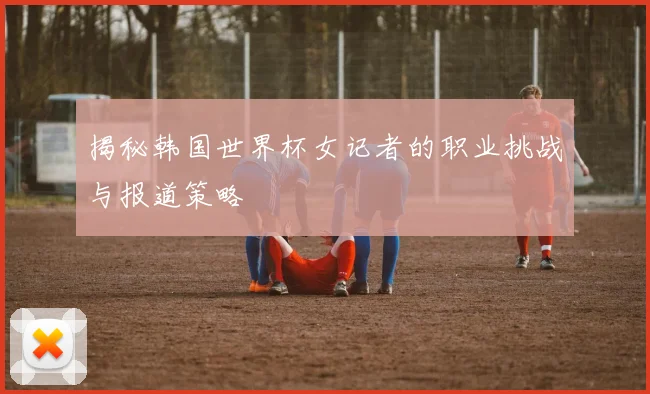 揭秘韩国世界杯女记者的职业挑战与报道策略