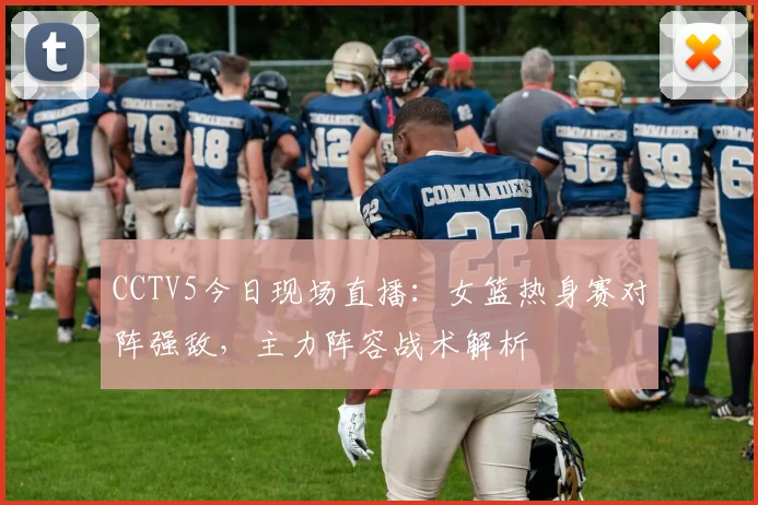 CCTV5今日现场直播：女篮热身赛对阵强敌，主力阵容战术解析