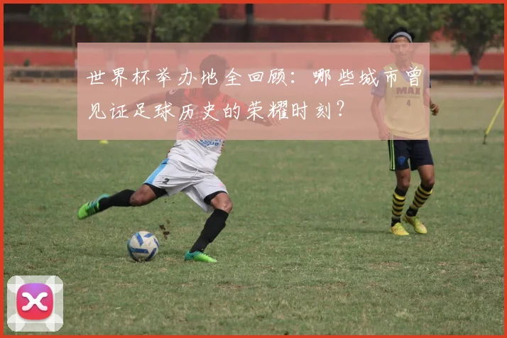 世界杯举办地全回顾：哪些城市曾见证足球历史的荣耀时刻？