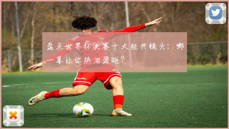 盘点世界杯决赛十大经典镜头：哪一幕让你热泪盈眶？