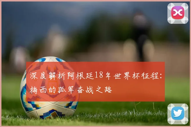 深度解析阿根廷18年世界杯征程：梅西的孤军奋战之路