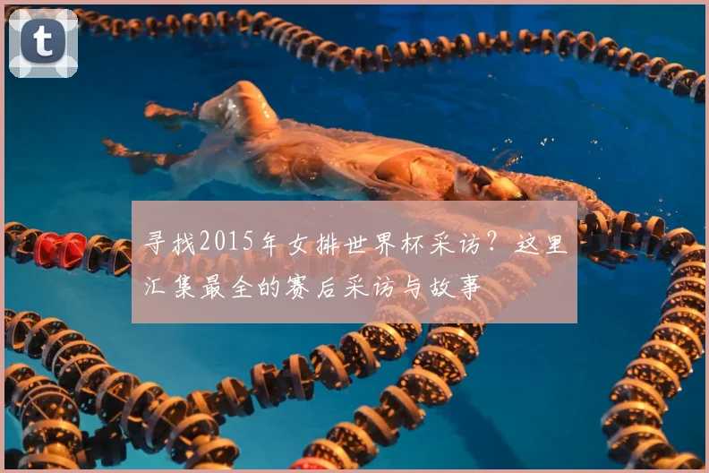 寻找2015年女排世界杯采访？这里汇集最全的赛后采访与故事