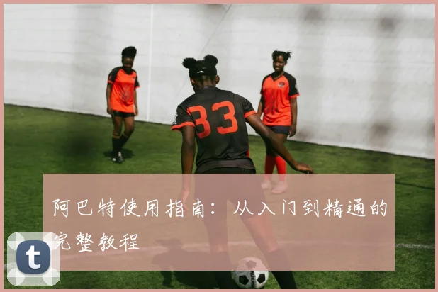 阿巴特使用指南：从入门到精通的完整教程