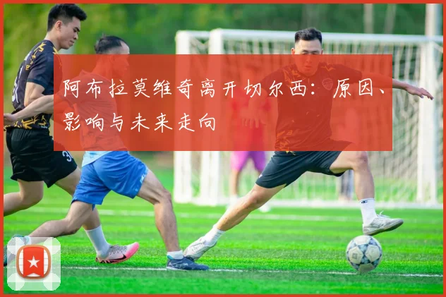 阿布拉莫维奇离开切尔西：原因、影响与未来走向
