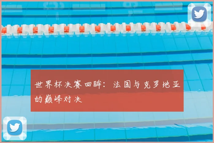 世界杯决赛回眸:法国与克罗地亚的巅峰对决