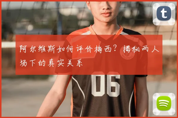 阿尔维斯如何评价梅西？揭秘两人场下的真实关系