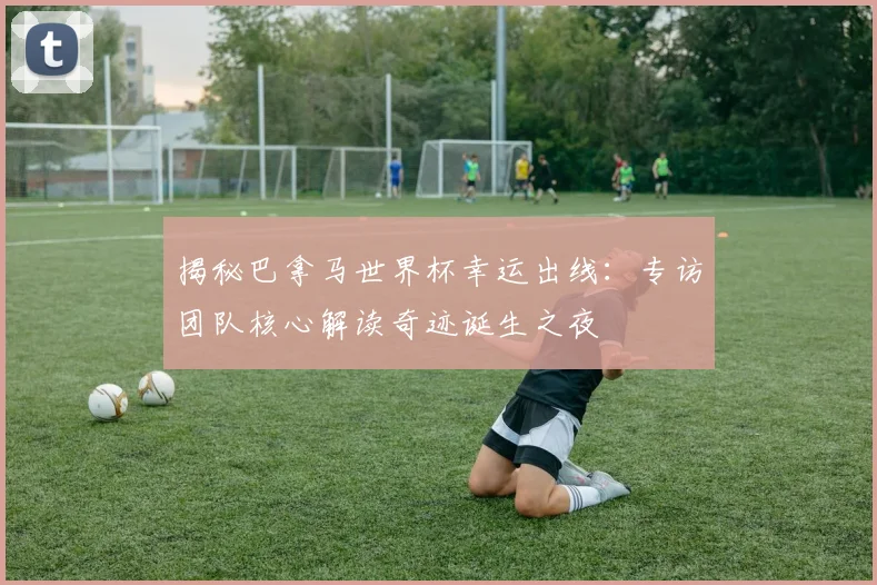 揭秘巴拿马世界杯幸运出线:专访团队核心解读奇迹诞生之夜