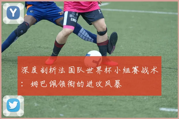 深度剖析法国队世界杯小组赛战术：姆巴佩领衔的进攻风暴