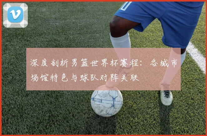 深度剖析男篮世界杯赛程：各城市场馆特色与球队对阵关联