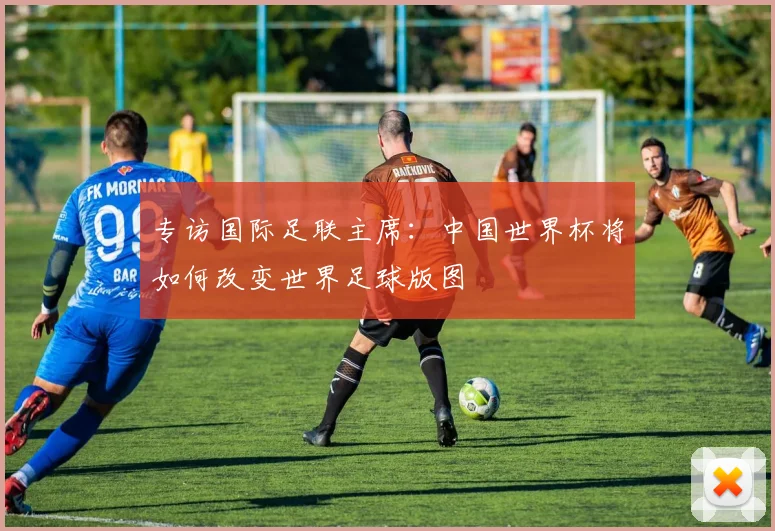 专访国际足联主席:中国世界杯将如何改变世界足球版图